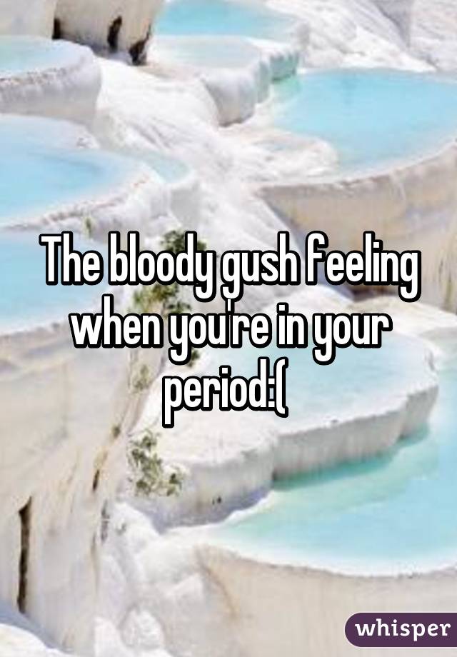 The bloody gush feeling when you're in your period:( 