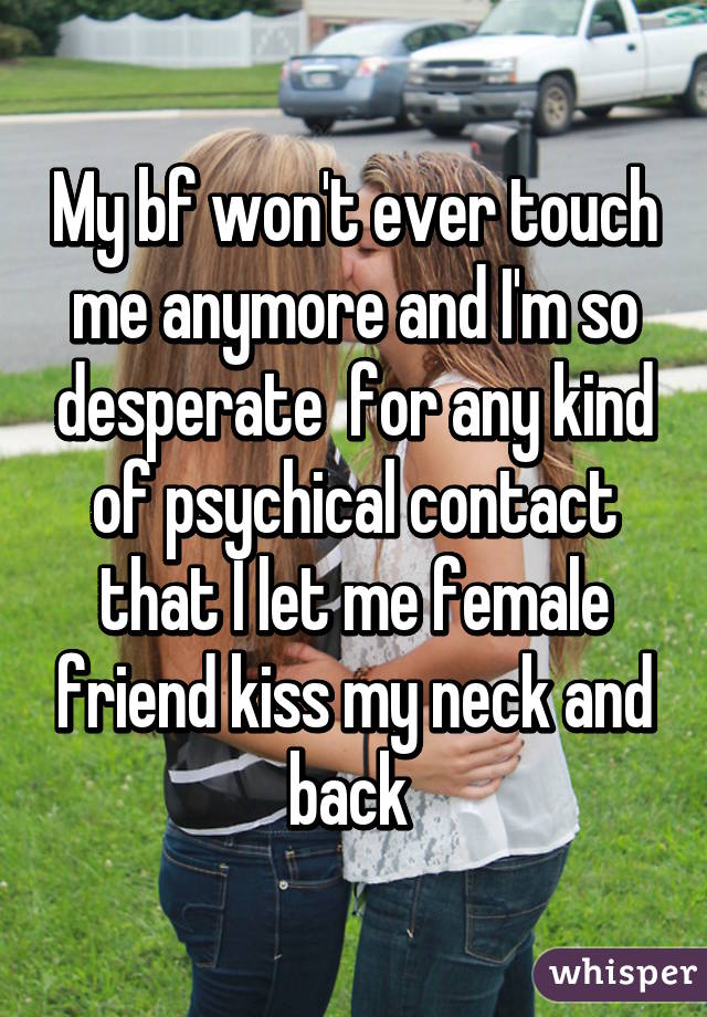 My bf won't ever touch me anymore and I'm so desperate  for any kind of psychical contact that I let me female friend kiss my neck and back 