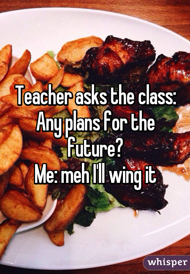 Teacher asks the class: Any plans for the future?
Me: meh I'll wing it