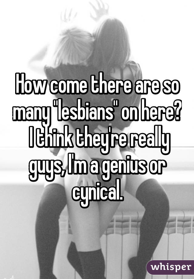 How come there are so many "lesbians" on here?  I think they're really guys, I'm a genius or cynical.