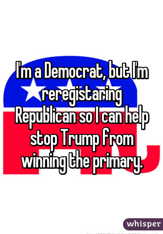 I'm a Democrat, but I'm reregistaring Republican so I can help stop Trump from winning the primary.