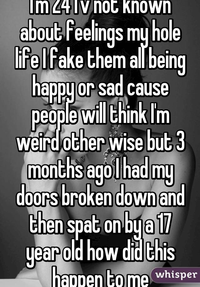 I'm 24 I'v not known about feelings my hole life I fake them all being happy or sad cause people will think I'm weird other wise but 3 months ago I had my doors broken down and then spat on by a 17 year old how did this happen to me