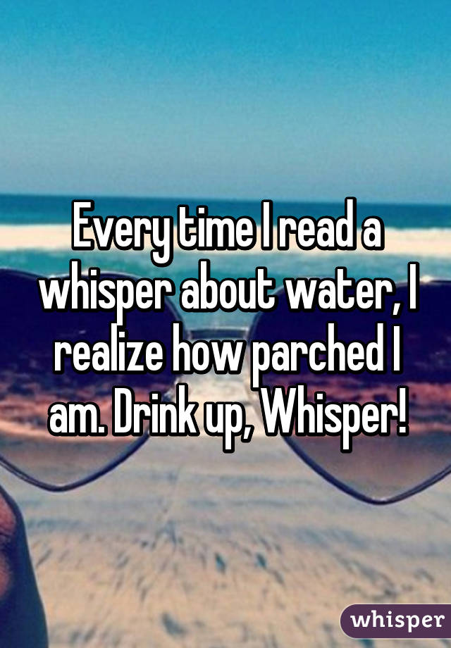 Every time I read a whisper about water, I realize how parched I am. Drink up, Whisper!