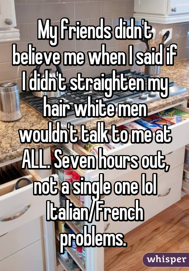 My friends didn't believe me when I said if I didn't straighten my hair white men wouldn't talk to me at ALL. Seven hours out, not a single one lol Italian/French problems. 