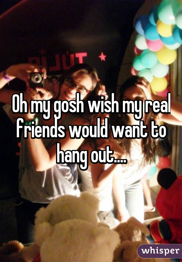 Oh my gosh wish my real friends would want to hang out....