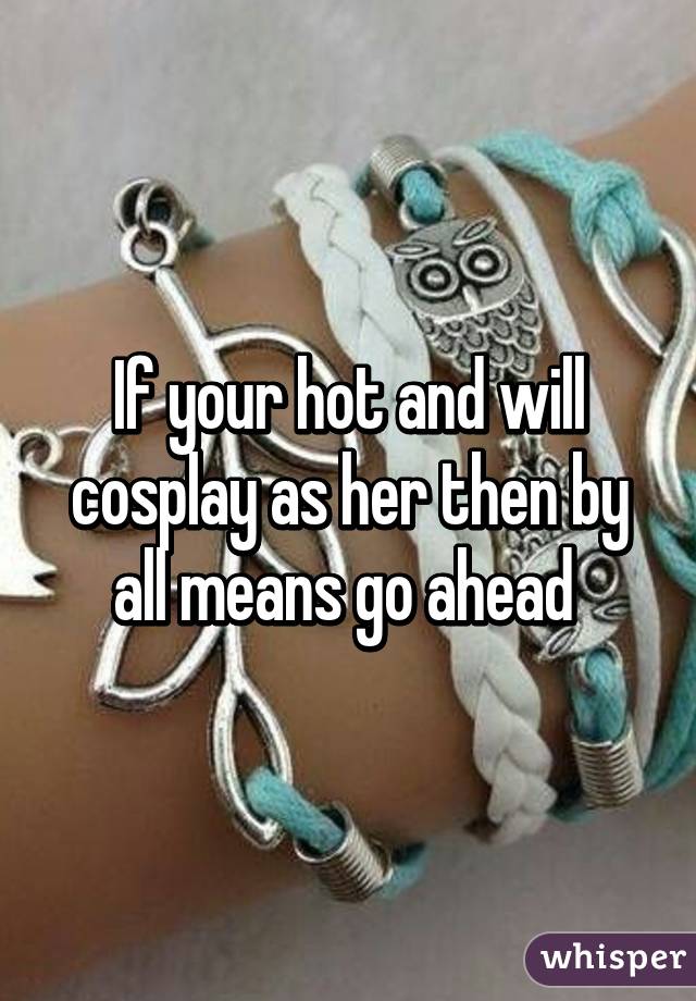 If your hot and will cosplay as her then by all means go ahead 
