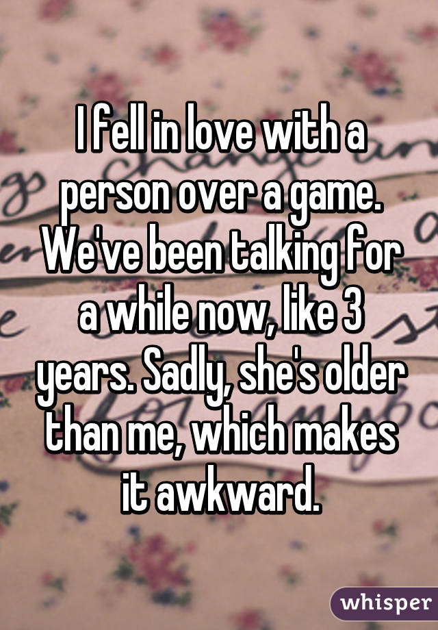 I fell in love with a person over a game.
We've been talking for a while now, like 3 years. Sadly, she's older than me, which makes it awkward.