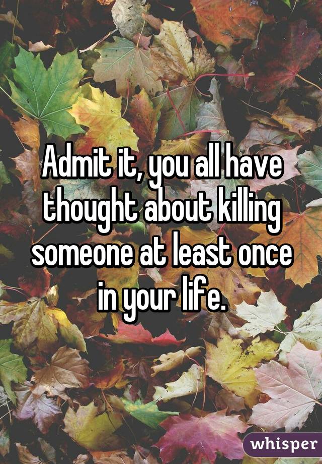 Admit it, you all have thought about killing someone at least once in your life.