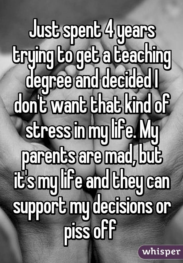 Just spent 4 years trying to get a teaching degree and decided I don't want that kind of stress in my life. My parents are mad, but it's my life and they can support my decisions or piss off 