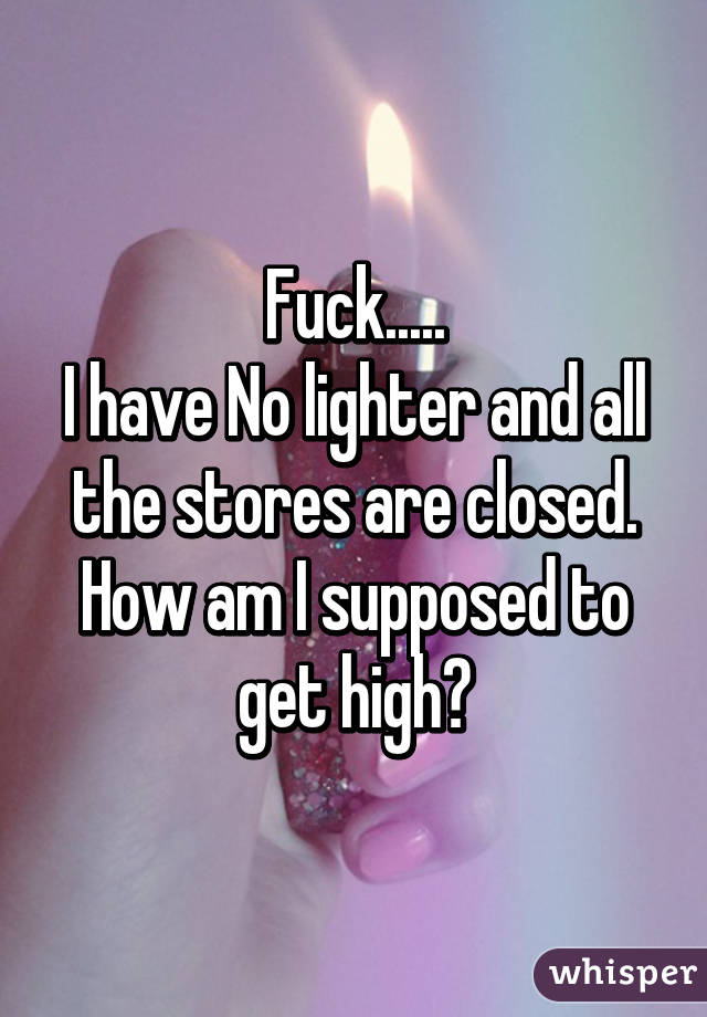 Fuck.....
I have No lighter and all the stores are closed. How am I supposed to get high?