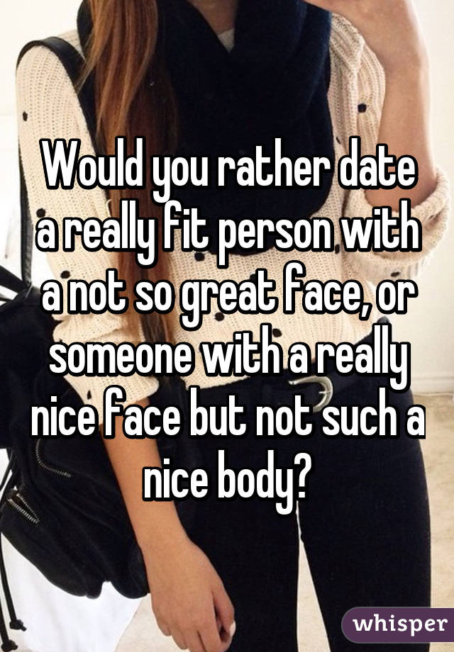 Would you rather date a really fit person with a not so great face, or someone with a really nice face but not such a nice body?