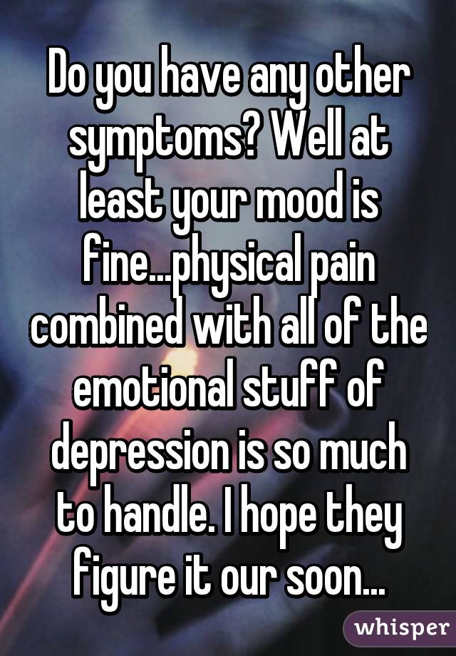 Do you have any other symptoms? Well at least your mood is fine...physical pain combined with all of the emotional stuff of depression is so much to handle. I hope they figure it our soon...