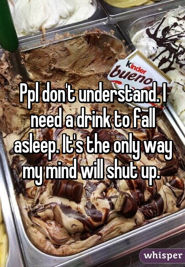 Ppl don't understand. I need a drink to fall asleep. It's the only way my mind will shut up. 