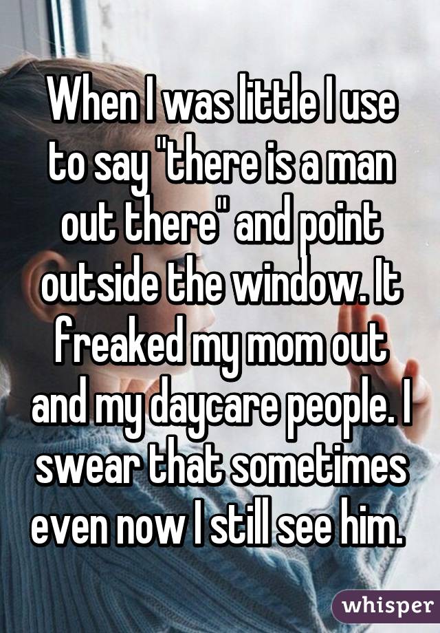 When I was little I use to say "there is a man out there" and point outside the window. It freaked my mom out and my daycare people. I swear that sometimes even now I still see him. 