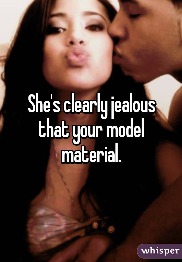 She's clearly jealous that your model material.