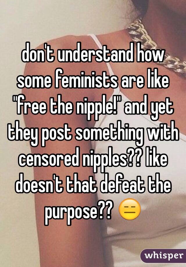 don't understand how some feminists are like "free the nipple!" and yet they post something with censored nipples?? like doesn't that defeat the purpose?? 😑