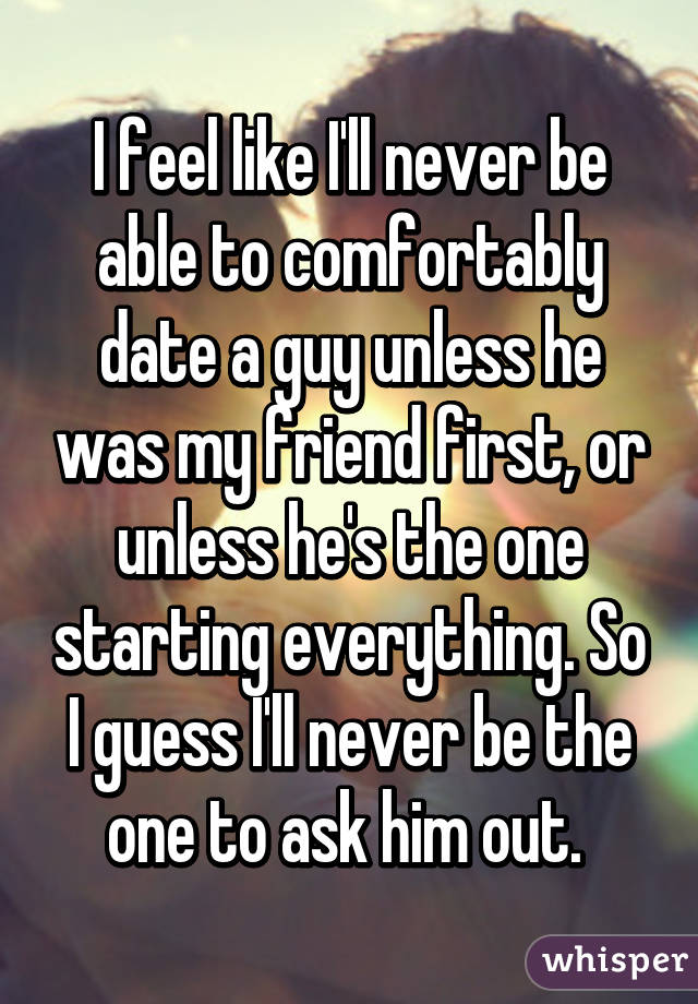 I feel like I'll never be able to comfortably date a guy unless he was my friend first, or unless he's the one starting everything. So I guess I'll never be the one to ask him out. 