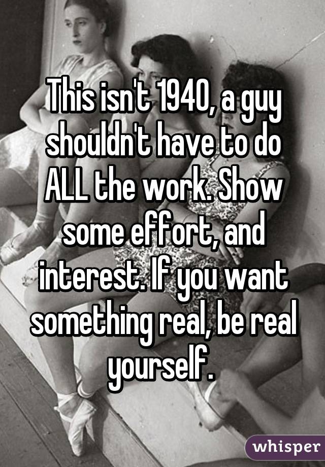 This isn't 1940, a guy shouldn't have to do ALL the work. Show some effort, and interest. If you want something real, be real yourself. 