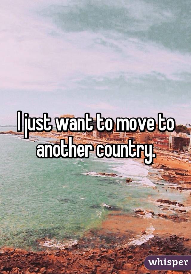 I just want to move to another country.