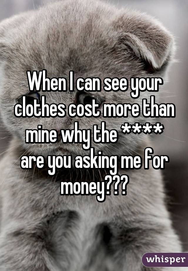 When I can see your clothes cost more than mine why the **** are you asking me for money???