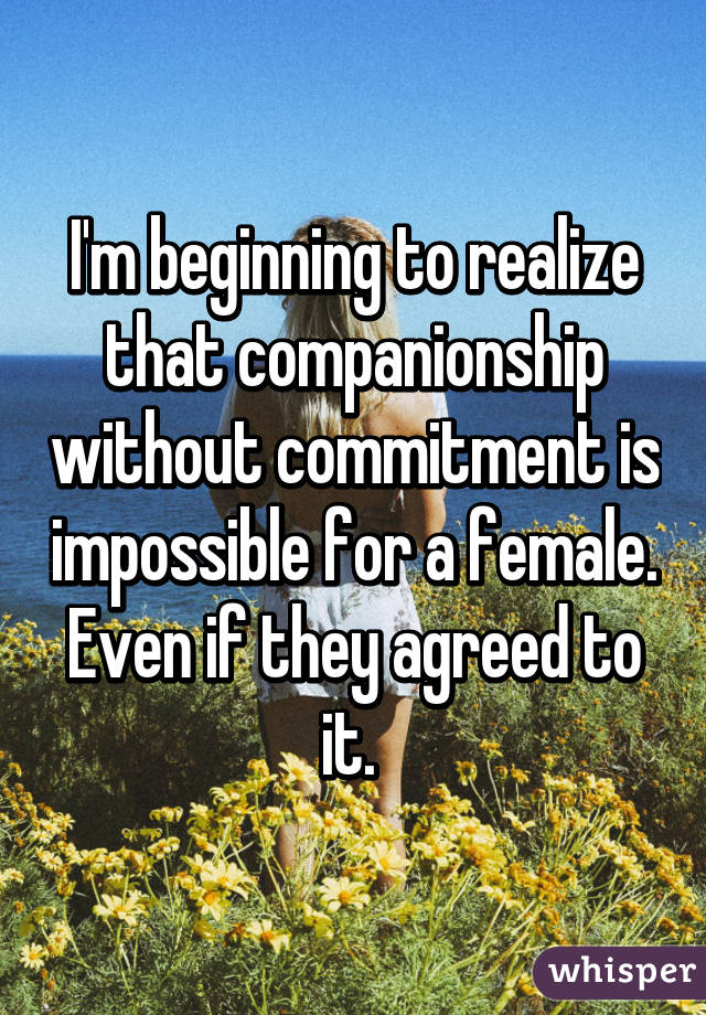 I'm beginning to realize that companionship without commitment is impossible for a female. Even if they agreed to it. 