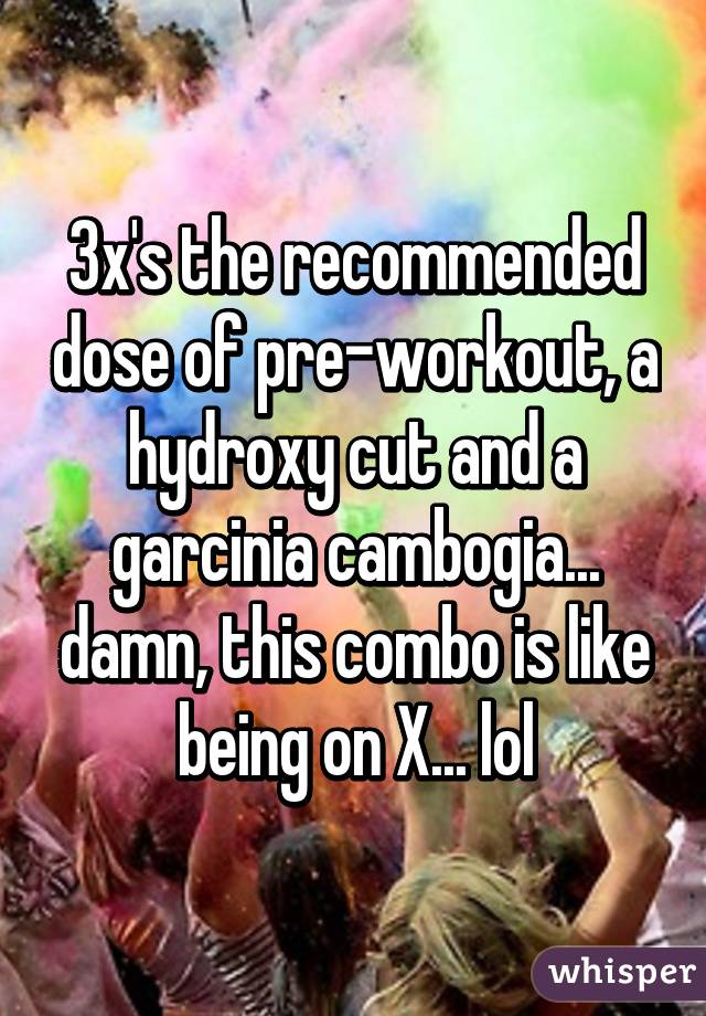 3x's the recommended dose of pre-workout, a hydroxy cut and a garcinia cambogia... damn, this combo is like being on X... lol