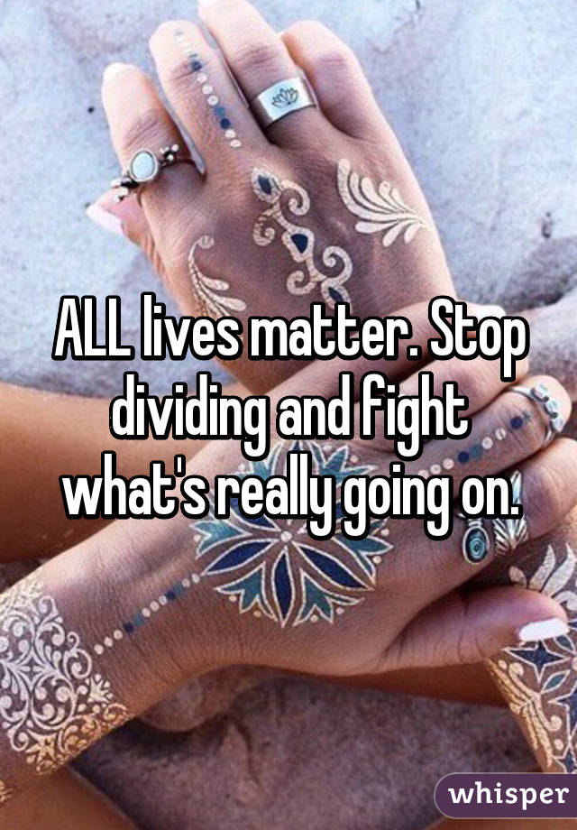 ALL lives matter. Stop dividing and fight what's really going on.