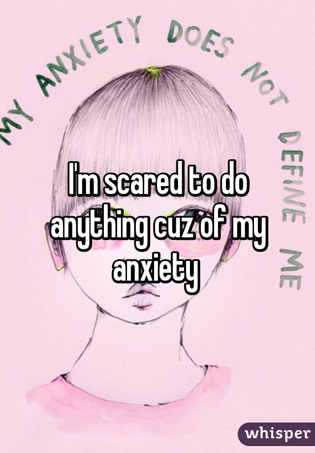 I'm scared to do anything cuz of my anxiety 