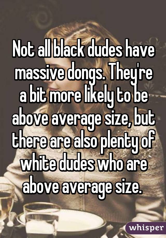 Not all black dudes have massive dongs. They're a bit more likely to be above average size, but there are also plenty of white dudes who are above average size. 