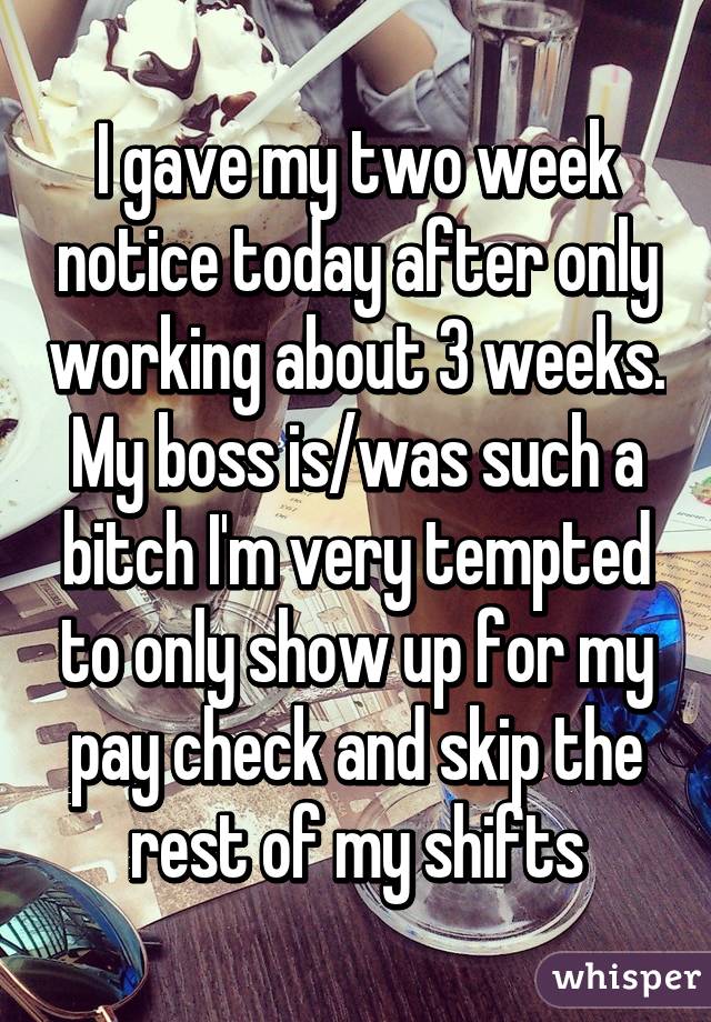 I gave my two week notice today after only working about 3 weeks. My boss is/was such a bitch I'm very tempted to only show up for my pay check and skip the rest of my shifts