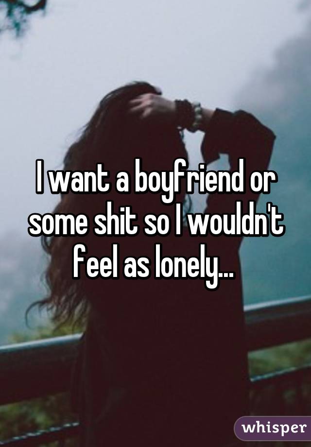 I want a boyfriend or some shit so I wouldn't feel as lonely... 