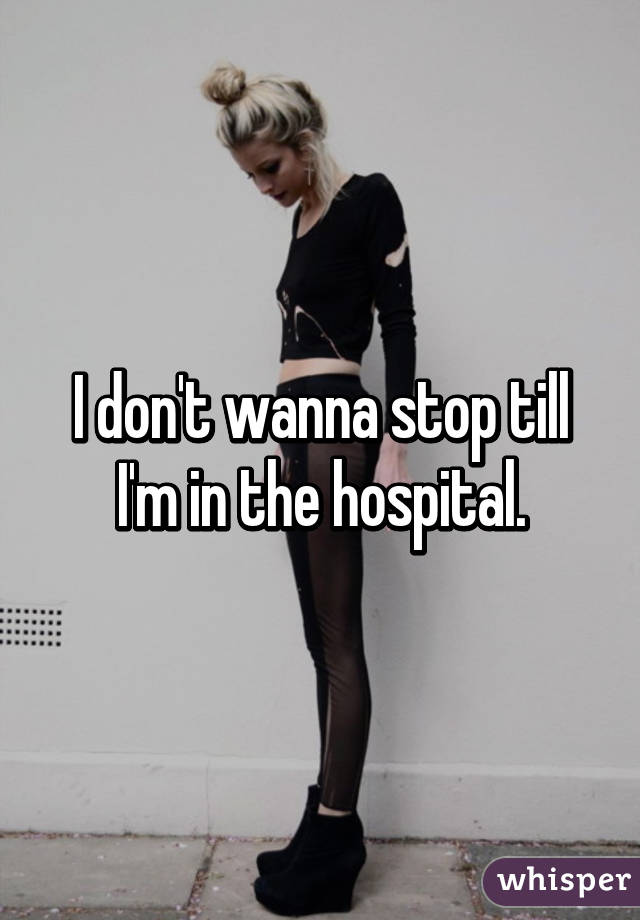 I don't wanna stop till I'm in the hospital.