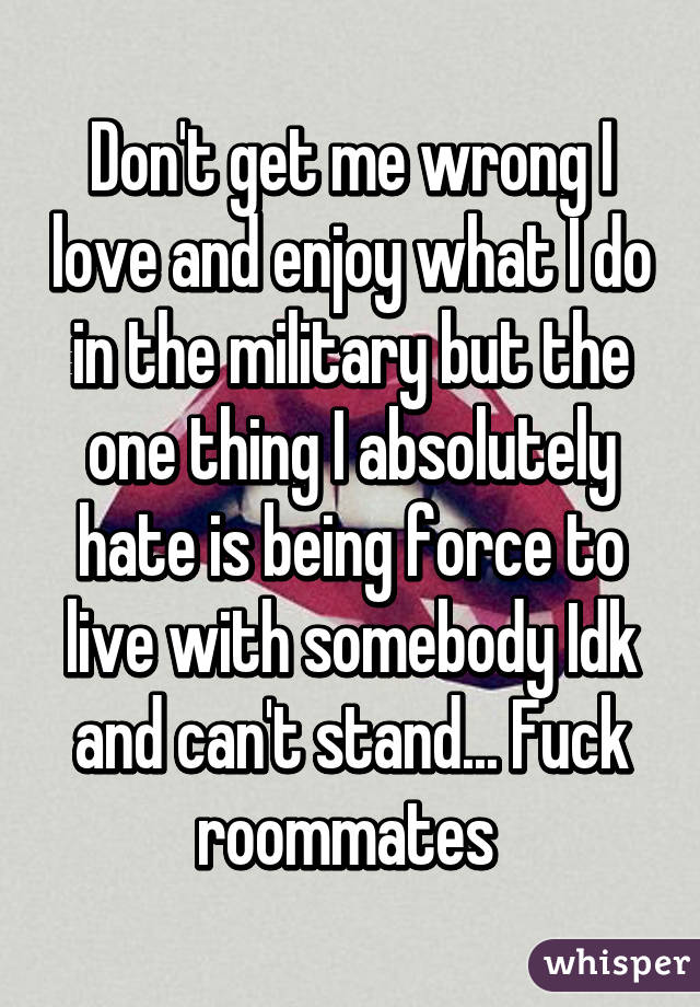 Don't get me wrong I love and enjoy what I do in the military but the one thing I absolutely hate is being force to live with somebody Idk and can't stand... Fuck roommates 