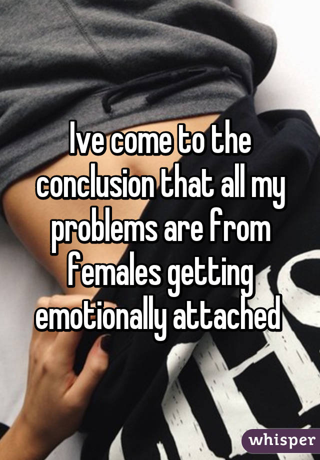 Ive come to the conclusion that all my problems are from females getting emotionally attached 