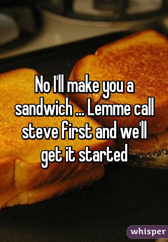 No I'll make you a sandwich ... Lemme call steve first and we'll get it started