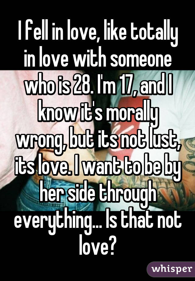 I fell in love, like totally in love with someone who is 28. I'm 17, and I know it's morally wrong, but its not lust, its love. I want to be by her side through everything... Is that not love?