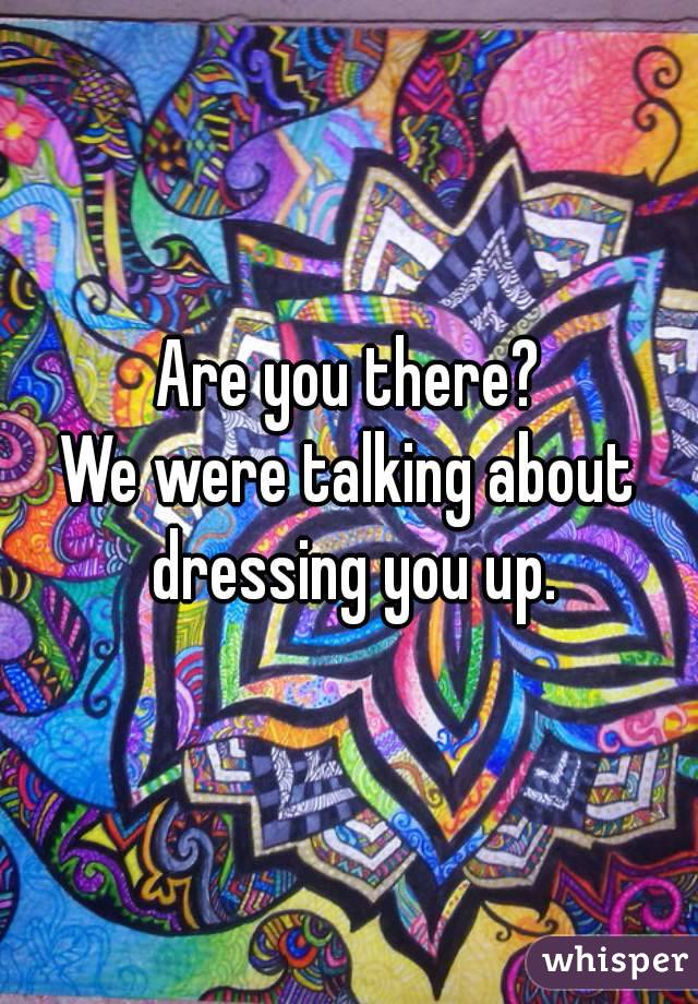 Are you there?
We were talking about dressing you up.