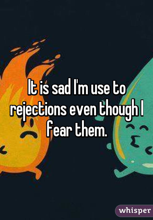 It is sad I'm use to rejections even though I fear them.