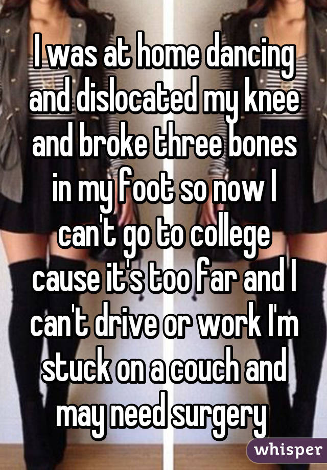 I was at home dancing and dislocated my knee and broke three bones in my foot so now I can't go to college cause it's too far and I can't drive or work I'm stuck on a couch and may need surgery 