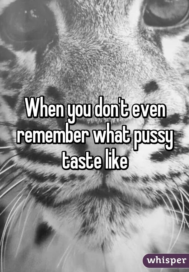 When you don't even remember what pussy taste like