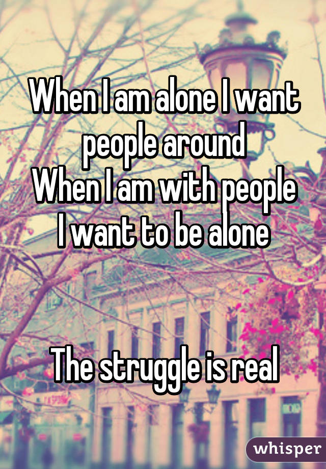 When I am alone I want people around
When I am with people I want to be alone


The struggle is real