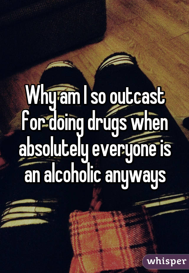 Why am I so outcast for doing drugs when absolutely everyone is an alcoholic anyways