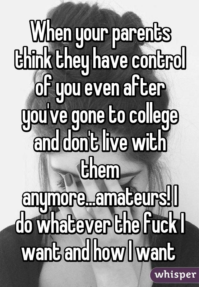 When your parents think they have control of you even after you've gone to college and don't live with them anymore...amateurs! I do whatever the fuck I want and how I want 