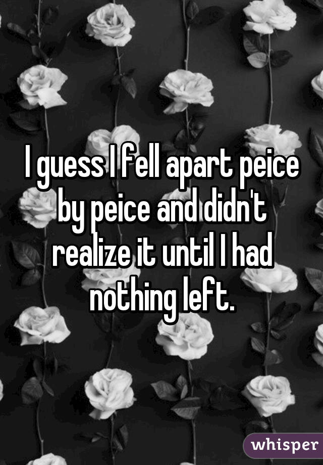 I guess I fell apart peice by peice and didn't realize it until I had nothing left.