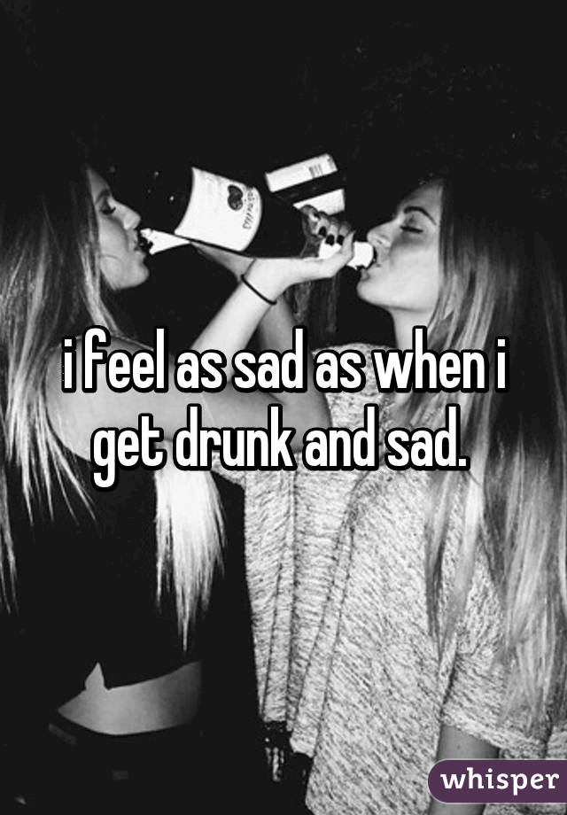 i feel as sad as when i get drunk and sad. 