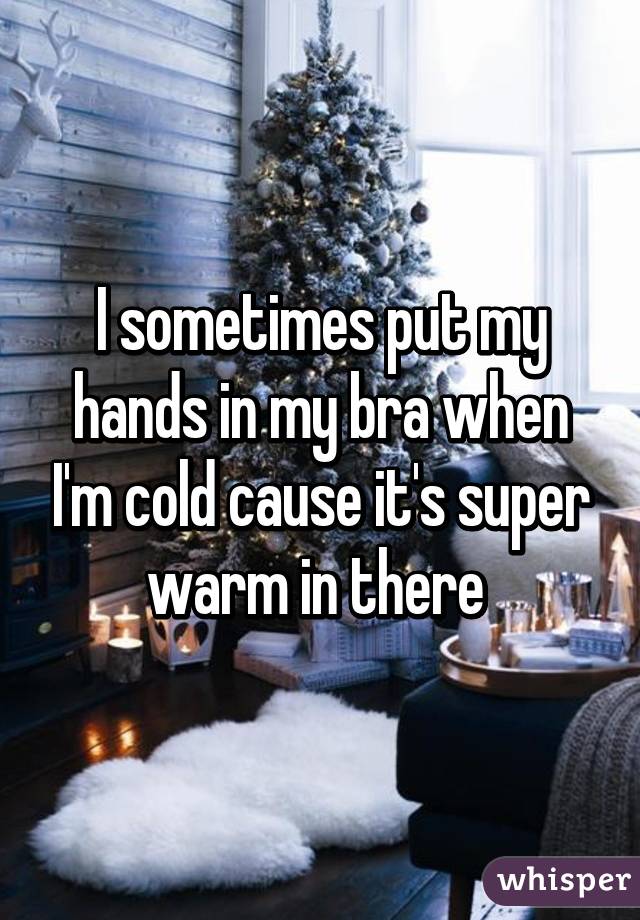I sometimes put my hands in my bra when I'm cold cause it's super warm in there 