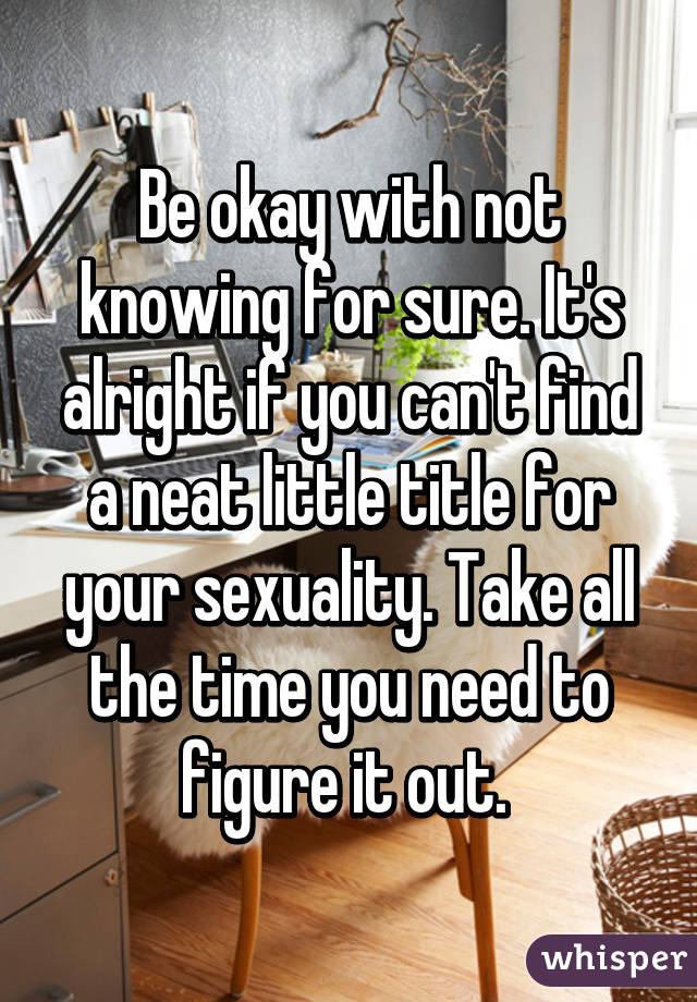 Be okay with not knowing for sure. It's alright if you can't find a neat little title for your sexuality. Take all the time you need to figure it out. 