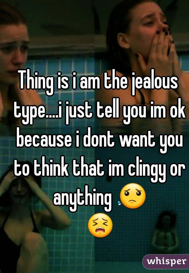 Thing is i am the jealous type....i just tell you im ok because i dont want you to think that im clingy or anything 😟 😣 