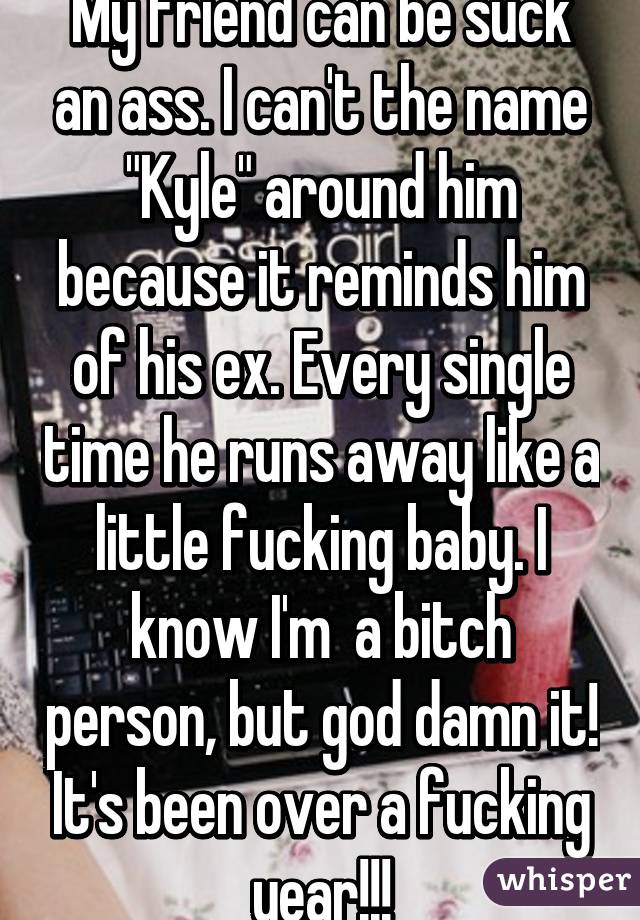 My friend can be suck an ass. I can't the name "Kyle" around him because it reminds him of his ex. Every single time he runs away like a little fucking baby. I know I'm  a bitch person, but god damn it! It's been over a fucking year!!!