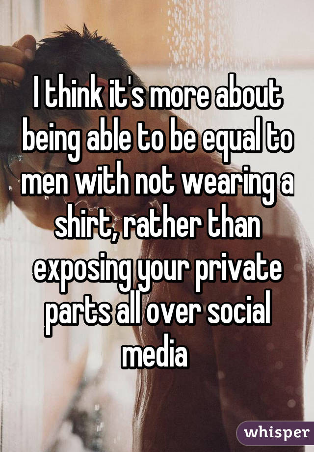 I think it's more about being able to be equal to men with not wearing a shirt, rather than exposing your private parts all over social media 